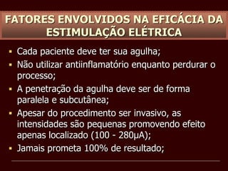 FATORES ENVOLVIDOS NA EFICÁCIA DA
ESTIMULAÇÃO ELÉTRICA
 Cada paciente deve ter sua agulha;
 Não utilizar antiinflamatório enquanto perdurar o
processo;
 A penetração da agulha deve ser de forma
paralela e subcutânea;
 Apesar do procedimento ser invasivo, as
intensidades são pequenas promovendo efeito
apenas localizado (100 - 280µA);
 Jamais prometa 100% de resultado;
 