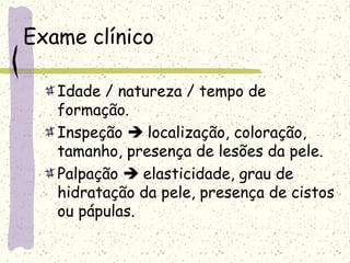 Exame clínico
Idade / natureza / tempo de
formação.
Inspeção  localização, coloração,
tamanho, presença de lesões da pele.
Palpação  elasticidade, grau de
hidratação da pele, presença de cistos
ou pápulas.
 
