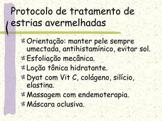Protocolo de tratamento de
estrias avermelhadas
Orientação: manter pele sempre
umectada, antihistamínico, evitar sol.
Esfoliação mecânica.
Loção tônica hidratante.
Dyat com Vit C, colágeno, silício,
elastina.
Massagem com endemoterapia.
Máscara oclusiva.
 