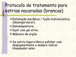 Protocolo de tratamento para
estrias nacaradas (brancas)
Esfoliação mecânica / loção hidroalcóolica
(desengordurar).
Galvanopuntura.
Dyat com gel ativo.
Máscara de argila.
Se estria hipercrômica esfoliar com
despigmentante e sempre indicar
bloqueador solar.
 
