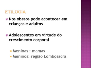  Nos obesos pode acontecer em
crianças e adultos
 Adolescentes em virtude do
crescimento corporal
 Meninas : mamas
 Meninos: região Lombosacra
 