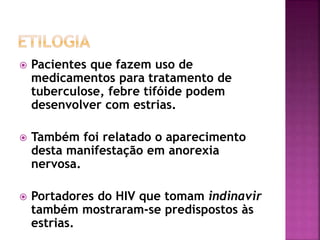  Pacientes que fazem uso de
medicamentos para tratamento de
tuberculose, febre tifóide podem
desenvolver com estrias.
 Também foi relatado o aparecimento
desta manifestação em anorexia
nervosa.
 Portadores do HIV que tomam indinavir
também mostraram-se predispostos às
estrias.
 