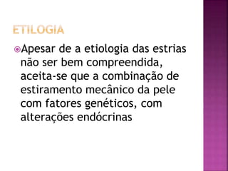 Apesar de a etiologia das estrias
não ser bem compreendida,
aceita-se que a combinação de
estiramento mecânico da pele
com fatores genéticos, com
alterações endócrinas
 
