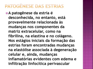 A patogênese da estria é
desconhecida, no entanto, está
provavelmente relacionada às
mudanças nos componentes da
matriz extracelular, como na
fibrilina, na elastina e no colágeno.
Nos estágios iniciais da formação das
estrias foram encontradas mudanças
na elastólise associada à degeneração
celular e, ainda, mudanças
inflamatórias evidentes com edema e
infiltração linfocítica perivascular
 