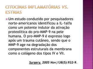  Um estudo conduzido por pesquisadores
norte-americanos identificou a IL-1alfa
como um potente indutor da ativação
proteolítica do pro-MMP-9 na pele
humana. O pro-MMP-9 é expresso logo
após um trauma cutâneo, sendo que o
MMP-9 age na degradação dos
componentes estruturais da membrana
como o colágeno dos tipos IV e VII.
Surgery. 2005 Nov;138(5):932-9.
 