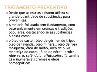  Desde que as estrias existem utiliza-se
grande quantidade de substâncias para
preveni-las.
 A maioria foi usada sem fundamento, com
base unicamente em crenças e tradições
populares, destacando-se as substâncias
oleosas como:
 o óleo de castor, óleo de gérmen de trigo,
óleo de lavanda, óleo mineral, óleo de rosa
mosqueta, óleo de milho, óleo de oliva,
manteiga de cacau, óleo de néroli, arnica,
Aloe vera, calêndula, alfatocoferol(vitamina
E) e inumeráveis cremes e óleos
homeopáticos
 