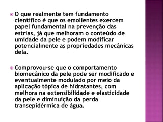  O que realmente tem fundamento
científico é que os emolientes exercem
papel fundamental na prevenção das
estrias, já que melhoram o conteúdo de
umidade da pele e podem modificar
potencialmente as propriedades mecânicas
dela.
 Comprovou-se que o comportamento
biomecânico da pele pode ser modificado e
eventualmente modulado por meio da
aplicação tópica de hidratantes, com
melhora na extensibilidade e elasticidade
da pele e diminuição da perda
transepidérmica de água.
 