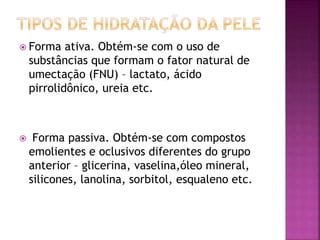  Forma ativa. Obtém-se com o uso de
substâncias que formam o fator natural de
umectação (FNU) – lactato, ácido
pirrolidônico, ureia etc.
 Forma passiva. Obtém-se com compostos
emolientes e oclusivos diferentes do grupo
anterior – glicerina, vaselina,óleo mineral,
silicones, lanolina, sorbitol, esqualeno etc.
 