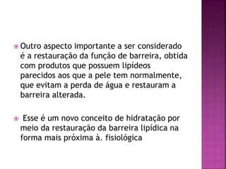  Outro aspecto importante a ser considerado
é a restauração da função de barreira, obtida
com produtos que possuem lipídeos
parecidos aos que a pele tem normalmente,
que evitam a perda de água e restauram a
barreira alterada.
 Esse é um novo conceito de hidratação por
meio da restauração da barreira lipídica na
forma mais próxima à. fisiológica
 