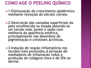  1-Estimulação do crescimento epidérmico
mediante remoção do estrato córneo.
 2-Destruição das camadas superficiais da
pele envelhecida ou lesada obtendo-se
um tecido mais jovem e sadio com
melhoria da aparência estética,
principalmente nas desordens de
pigmentação e ceratoses actínicas.
 3-Indução de reação inflamatória nos
tecidos mais profundos.A ativação de
mediadores de inflamação induz a
produção de colágeno novo e de SFA na
derme.
 