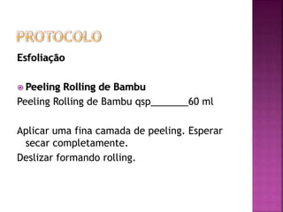 Esfoliação
 Peeling Rolling de Bambu
Peeling Rolling de Bambu qsp_______60 ml
Aplicar uma fina camada de peeling. Esperar
secar completamente.
Deslizar formando rolling.
 