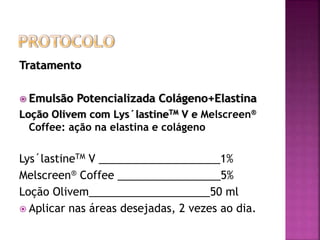 Tratamento
 Emulsão Potencializada Colágeno+Elastina
Loção Olivem com Lys´lastineTM V e Melscreen®
Coffee: ação na elastina e colágeno
Lys´lastineTM V ____________________1%
Melscreen® Coffee _________________5%
Loção Olivem____________________50 ml
 Aplicar nas áreas desejadas, 2 vezes ao dia.
 