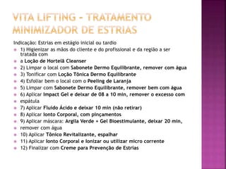 Indicação: Estrias em estágio inicial ou tardio
 1) Higienizar as mãos do cliente e do profissional e da região a ser
tratada com
 a Loção de Hortelã Cleanser
 2) Limpar o local com Sabonete Dermo Equilibrante, remover com água
 3) Tonificar com Loção Tônica Dermo Equilibrante
 4) Esfoliar bem o local com o Peeling de Laranja
 5) Limpar com Sabonete Dermo Equilibrante, remover bem com água
 6) Aplicar Impact Gel e deixar de 08 a 10 min, remover o excesso com
 espátula
 7) Aplicar Fluído Ácido e deixar 10 min (não retirar)
 8) Aplicar Ionto Corporal, com pinçamentos
 9) Aplicar máscara: Argila Verde + Gel Bioestimulante, deixar 20 min,
 remover com água
 10) Aplicar Tônico Revitalizante, espalhar
 11) Aplicar Ionto Corporal e Ionizar ou utilizar micro corrente
 12) Finalizar com Creme para Prevenção de Estrias
 