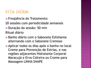  Freqüência do Tratamento:
20 sessões com periodicidade semanais
 Duração da sessão: 50 min
Ritual diário
 Banho diário com o Sabonete Esfoliante
alternando com o Sabonete Cremoso
 Aplicar todos os dias após o banho no local
Creme para Prevenção de Estrias, e nas
regiões adjacentes Hidratante Corporal
Maracujá e Erva Cidreira ou Creme para
Massagem LINHA SHAPE
 