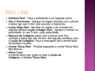  Esfoliact Peel – Faça a esfoliação e em seguida retire.
 Gel c/ Nutrientes – Aplique na região afetada com o pincel
e deixe agir por 5 min. Até ocorresr a hipiremia.
 Loção Oligo Peel – Borrifar na região a ser tratada em
seguida aplique Loção Collagen Peel – Aplique e ionizar na
polaridade +e- por 5 min, cada polaridade.
 Máscara de Colágeno passe com o pincel uma fina
camada.e deixe agir por 10 min. Em seguida umedeça com
a Loção de Colágeno. Faça a massagem até a penetração
do produto na pele.
 Creme Tônus Peel – Finalize passando o creme Tônus Peel.
Não Retirar.
 Home Care:
A cliente deve usar todos os dias a Loção de
Colágeno e Creme Tônus Peel.
 