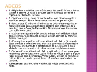  1 - Higienizar e esfoliar com o Sabonete Mousse Esfoliante Adcos.
Molhar a escova La Face e circular sobre o Mousse por toda a
região a ser tratada. Retirar.
 2 - Tonificar com a Loção Firmante Adcos que hidrata a pele e
equilibra seu pH. Pinçar levemente para maior penetração.
 3 - Ionizar por 10 minutos (5 minutos na polaridade negativa e
mais 5 minutos para a polaridade positiva com intervalo de 3
minutos) com a Solução Eletrolítica Firmante Adcos, ionizando
com rolinho corporal.
 4 - Aplicar em seguida o Gel de Alfa e Beta Hidroxiácidos Adcos
para estimular a renovação celular. Deixar agir por 20 minutos.
Retirar com água.
 5 - Em seguida, espalhar o Creme Vitaminado Adcos (à base de
óleos de uvas e complexo anti elastase que reduz a degradação
da elastina, melhorando a elasticidade da pele) sobre a área
afetada com movimentos circulares até a completa absorção.
 6 - Sobre o Creme Vitaminado Adcos aplicado, colocar uma gaze
levemente pulverizada com Loção Firmante Adcos e sobre a gaze
fazer oclusão com Cromoalgas Verde Adcos. Deixar 15 minutos e
retirar. Obs: a cliente deverá fazer 10 sessões, sendo duas por
semana.
 Manutenção: usar o Creme Vitaminado Adcos de manhã e à
noite.
 