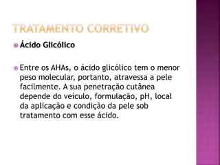 Ácido Glicólico
 Entre os AHAs, o ácido glicólico tem o menor
peso molecular, portanto, atravessa a pele
facilmente. A sua penetração cutânea
depende do veículo, formulação, pH, local
da aplicação e condição da pele sob
tratamento com esse ácido.
 