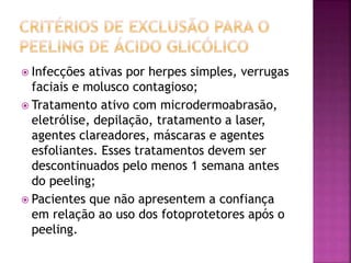  Infecções ativas por herpes simples, verrugas
faciais e molusco contagioso;
 Tratamento ativo com microdermoabrasão,
eletrólise, depilação, tratamento a laser,
agentes clareadores, máscaras e agentes
esfoliantes. Esses tratamentos devem ser
descontinuados pelo menos 1 semana antes
do peeling;
 Pacientes que não apresentem a confiança
em relação ao uso dos fotoprotetores após o
peeling.
 