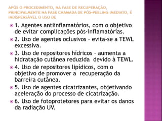  1. Agentes antiinflamatórios, com o objetivo
de evitar complicações pós-inflamatórias.
 2. Uso de agentes oclusivos – evita-se a TEWL
excessiva.
 3. Uso de repositores hídricos – aumenta a
hidratação cutânea reduzida devido à TEWL.
 4. Uso de repositores lipídicos, com o
objetivo de promover a recuperação da
barreira cutânea.
 5. Uso de agentes cicatrizantes, objetivando
aceleração do processo de cicatrização.
 6. Uso de fotoprotetores para evitar os danos
da radiação UV.
 