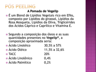 A Pomada de Vegelip
 É um Blend de Lipídios Vegetais rico em EFAs,
composto por Lipídios do girassol, Lipídios da
Rosa Mosqueta, Lipídios da Oliva, Triglicérides
dos Ácidos Cáprico e Caprílico e Vitamina E.
 Segundo a composição dos óleos e as suas
quantidades presentes no Vegelip®, a
composição aproximada seria:
 Ácido Linoléico 30,5% a 57%
 Ácido Oléico 11,5% a 32,6%
 TACC 20%
 Ácido Linolênico 0,4%
 Ácido Palmítico 0,2%
 