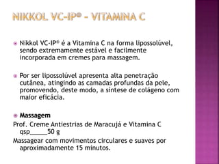  Nikkol VC-IP® é a Vitamina C na forma lipossolúvel,
sendo extremamente estável e facilmente
incorporada em cremes para massagem.
 Por ser lipossolúvel apresenta alta penetração
cutânea, atingindo as camadas profundas da pele,
promovendo, deste modo, a síntese de colágeno com
maior eficácia.
 Massagem
Prof. Creme Antiestrias de Maracujá e Vitamina C
qsp_____50 g
Massagear com movimentos circulares e suaves por
aproximadamente 15 minutos.
 
