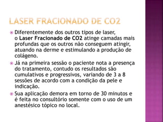  Diferentemente dos outros tipos de laser,
o Laser Fracionado de CO2 atinge camadas mais
profundas que os outros não conseguem atingir,
atuando na derme e estimulando a produção de
colágeno.
 Já na primeira sessão o paciente nota a presença
do tratamento, contudo os resultados são
cumulativos e progressivos, variando de 3 a 8
sessões de acordo com a condição da pele e
indicação.
 Sua aplicação demora em torno de 30 minutos e
é feita no consultório somente com o uso de um
anestésico tópico no local.
 