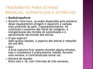  Radiofrequência
 Durante meia hora, as ondas disparadas pela ponteira
desse equipamento atingem e aquecem a camada
mais profunda da pele. Consequentemente, há
contração e aumento das fibras de colágeno, a
reorganização dos tecidos de sustentação e a
aproximação das bordas das estrias.
 O que esperar?
Após quatro sessões, o aspecto das estrias é reduzido
em até 60%.
 Dói?
A área costuma ficar quente durante alguns minutos,
mas o tratamento é praticamente indolor. Durante
uma semana, é contraindicado tomar sol.
 Número de sessões
Entre oito e 16, com intervalo de três semanas.
 