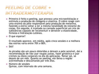  Primeiro é feito o peeling, que provoca uma microesfoliação e
estimula a produção de colágeno e elastina. O cobre reage com
uma enzima da pele responsável pela produção de melanina,
fazendo a estria voltar a ter a mesma tonalidade do restante do
corpo. Em seguida, é injetado na camada superficial um mix de
substâncias capazes de reconstituir e devolver a elasticidade,
firmeza e hidratação cutânea.
 O que esperar?
O resultado aparece, em média, após cinco sessões e a melhora
das estrias varia entre 70% e 80%.
 Dói?
As picadas são um pouco doloridas e deixam a pele sensível, daí a
recomendação de não usar roupas justas, fazer ginástica e usar
cremes ou óleos corporais no dia da aplicação. Tomar sol, só
depois de um mês. Quanto ao peeling, ele deixa a região
avermelhada e descamando por três dias.
 Número de sessões
Quinze, com intervalo de uma semana.
 