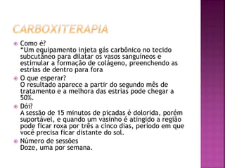  Como é?
“Um equipamento injeta gás carbônico no tecido
subcutâneo para dilatar os vasos sanguíneos e
estimular a formação de colágeno, preenchendo as
estrias de dentro para fora
 O que esperar?
O resultado aparece a partir do segundo mês de
tratamento e a melhora das estrias pode chegar a
50%.
 Dói?
A sessão de 15 minutos de picadas é dolorida, porém
suportável, e quando um vasinho é atingido a região
pode ficar roxa por três a cinco dias, período em que
você precisa ficar distante do sol.
 Número de sessões
Doze, uma por semana.
 