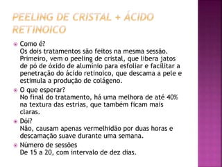  Como é?
Os dois tratamentos são feitos na mesma sessão.
Primeiro, vem o peeling de cristal, que libera jatos
de pó de óxido de alumínio para esfoliar e facilitar a
penetração do ácido retinoico, que descama a pele e
estimula a produção de colágeno.
 O que esperar?
No final do tratamento, há uma melhora de até 40%
na textura das estrias, que também ficam mais
claras.
 Dói?
Não, causam apenas vermelhidão por duas horas e
descamação suave durante uma semana.
 Número de sessões
De 15 a 20, com intervalo de dez dias.
 