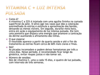  Como é?
A vitamina C a 22% é injetada com uma agulha fininha na camada
superficial da pele. O ativo age nos vasos que dão a coloração
avermelhada às estrias e estimula a aproximação das bordas,
deixando-as menos visíveis. Em seguida, durante meia hora,
entra em ação o equipamento de luz intensa pulsada. Ele tem
uma ponteira que dispara uma energia que promove a contração
da derme auxiliando o afinamento das linhas.
 O que esperar
O resultado aparece a partir da quarta sessão e até o fim do
tratamento as estrias ficam cerca de 60% mais claras e finas.
 Dói?
As picadas incomodam e podem deixar hematomas por três a
cinco dias. Nesse período, é recomendado ficar longe da
ginástica, evitar roupas justas e não tomar sol.
 Número de sessões:
Dez de vitamina C, uma a cada 15 dias, e quatro de luz pulsada,
com intervalo de três semanas.
 