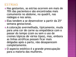  Nas gestantes, as estrias ocorrem em mais de
70% das pacientes e são encontradas mais
comumente no abdome, no quadril, nas
nádegas e nos seios.
 Elas tendem a se desenvolver a partir da 25ª
semana gestacional.
 A coloração avermelhada, tipicamente, muda
para uma cor de carne ou empalidece com o
passar do tempo (com ou sem o uso de
cremes tópicos de vários tipos), mas, embora
as linhas atróficas possam ficar mais
delgadas após o parto, não desaparecem
completamente.
 O aspecto estético é a grande preocupação
para a maioria das mulheres.
 