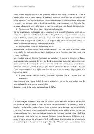 Estórias com sabor a Nordeste                                             Regina Gouveia




nunca tinham sonhado conhecer e a que mais tarde os seus netos chamariam a TERRA. A
presença dos dois irmãos, falando arrevesado, levantou uma onda de curiosidade na
aldeia à mistura com alguma suspeita. Seguiu-se-lhes mais tarde um misto de admiração
e respeito, em boa parte graças à estima que todo o povo tinha por Luís Engrácio. Mas
ao povo, não parecia bem Isabel estar a viver no casebre de Luís. Isabel, decidida dizia:
       Hombre, que hay! Yo no estoy haciendo nada de malo.
Não sei se para calar as bocas do povo, se para arranjar quem lhe fizesse o caldo, se por
amor, ou se por ter descoberto que Isabel e Diego tinham conseguido trazer com eles
ouro e dinheiro, Luís Engrácio resolveu casar com Isabel. Na época, um homem para
casar deveria envergar um capote, mas Luís Engrácio não tinha dinheiro para comprá-lo.
Isabel pretendeu oferecer-lho mas Luís não aceitou.
       Enquanto não casarmos o dinheiro é só teu.
Foi assim que o Padre Pimentel casou Isabel Rodriguez com Luís Engrácio, este de capote
emprestado. Os padrinhos foram Diego Rodriguez e Maria Clemente que mais tarde viria
a casar com Diego.
Luís Engrácio era um homem habituado ao trabalho;          o ouro e o dinheiro de Isabel
deram uma ajuda. A nesga de terra no Zimbro começou a aumentar, por compra das
terras vizinhas. O número de oliveiras crescia. Juntavam-se-lhe agora amendoeiras,
sobreiros, laranjeiras, vinha, terras de pão, hortas e lameiros. Isabel cria bichos da seda
e Luís Engrácio abelhas. São agora um casal de lavradores abastados. Engrácio fala com
orgulho de Isabel.
       É uma mulher sabida- referia, querendo significar que a           mulher não era
       analfabeta.
Nunca passara pela cabeça de Luís Engrácio, analfabeto, ter um dia uma mulher que tão
bem soubesse ler, escrever, e fazer contas.
O casebre, esse já há muito que dera lugar à CASA.




3
A transformação do casebre em casa foi gradual. Disso são bem evidentes as escadas
que sobem e descem para os mais variados compartimentos e            o passadiço sobre a
canelha. Também não restam dúvidas que a primeira parte da casa a ser construída foi
a cozinha. Trata-se de um compartimento muito amplo a que se tem acesso da rua, por
umas escadas de xisto, com corrimão de madeira. Ao cimo das escadas existe o balcão a
que se segue uma porta com um postigo. Num dos cantos da cozinha tínhamos o lar.
Ao lar tinha-se acesso por uma portinha de madeira que se prolongava por um conjunto
de escanos que rodeavam a lareira propriamente dita. Em dois dos escanos havia
                                      10
 