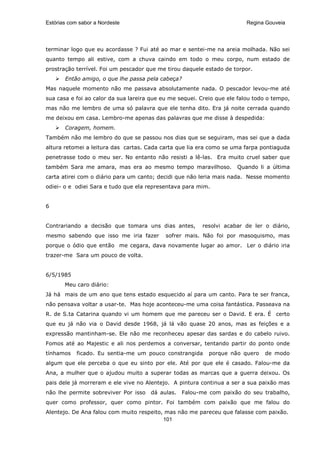 Estórias com sabor a Nordeste                                             Regina Gouveia




terminar logo que eu acordasse ? Fui até ao mar e sentei-me na areia molhada. Não sei
quanto tempo ali estive, com a chuva caindo em todo o meu corpo, num estado de
prostração terrível. Foi um pescador que me tirou daquele estado de torpor.
       Então amigo, o que lhe passa pela cabeça?
Mas naquele momento não me passava absolutamente nada. O pescador levou-me até
sua casa e foi ao calor da sua lareira que eu me sequei. Creio que ele falou todo o tempo,
mas não me lembro de uma só palavra que ele tenha dito. Era já noite cerrada quando
me deixou em casa. Lembro-me apenas das palavras que me disse à despedida:
       Coragem, homem.
Também não me lembro do que se passou nos dias que se seguiram, mas sei que a dada
altura retomei a leitura das cartas. Cada carta que lia era como se uma farpa pontiaguda
penetrasse todo o meu ser. No entanto não resisti a lê-las. Era muito cruel saber que
também Sara me amara, mas era ao mesmo tempo maravilhoso.             Quando li a última
carta atirei com o diário para um canto; decidi que não leria mais nada. Nesse momento
odiei- o e odiei Sara e tudo que ela representava para mim.


6


Contrariando a decisão que tomara uns dias antes,        resolvi acabar de ler o diário,
mesmo sabendo que isso me iria fazer        sofrer mais. Não foi por masoquismo, mas
porque o ódio que então me cegara, dava novamente lugar ao amor. Ler o diário iria
trazer-me Sara um pouco de volta.


6/5/1985
       Meu caro diário:
Já há mais de um ano que tens estado esquecido aí para um canto. Para te ser franca,
não pensava voltar a usar-te. Mas hoje aconteceu-me uma coisa fantástica. Passeava na
R. de S.ta Catarina quando vi um homem que me pareceu ser o David. E era. É certo
que eu já não via o David desde 1968, já lá vão quase 20 anos, mas as feições e a
expressão mantinham-se. Ele não me reconheceu apesar das sardas e do cabelo ruivo.
Fomos até ao Majestic e ali nos perdemos a conversar, tentando partir do ponto onde
tínhamos    ficado. Eu sentia-me um pouco constrangida      porque não quero    de modo
algum que ele perceba o que eu sinto por ele. Até por que ele é casado. Falou-me da
Ana, a mulher que o ajudou muito a superar todas as marcas que a guerra deixou. Os
pais dele já morreram e ele vive no Alentejo. A pintura continua a ser a sua paixão mas
não lhe permite sobreviver Por isso   dá aulas.   Falou-me com paixão do seu trabalho,
quer como professor, quer como pintor. Foi também com paixão que me falou do
Alentejo. De Ana falou com muito respeito, mas não me pareceu que falasse com paixão.
                                          101
 
