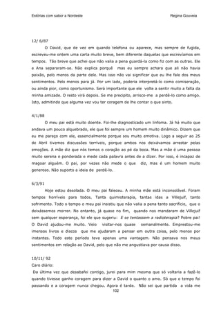 Estórias com sabor a Nordeste                                           Regina Gouveia




12/ 6/87
         O David, que de vez em quando telefona ou aparece, mas sempre de fugida,
escreveu-me ontem uma carta muito breve, bem diferente daquelas que escrevíamos em
tempos. Tão breve que achei que não valia a pena guardá-la como fiz com as outras. Ele
e Ana separaram-se. Não explica porquê       mas eu sempre achara que ali não havia
paixão, pelo menos da parte dele. Mas isso não vai significar que eu lhe fale dos meus
sentimentos. Pelo menos para já. Por um lado, poderia interpretá-lo como comiseração,
ou ainda pior, como oportunismo. Será importante que ele volte a sentir muito a falta da
minha amizade. O resto virá depois. Se me precipito, arrisco-me a perdê-lo como amigo.
Isto, admitindo que alguma vez vou ter coragem de lhe contar o que sinto.


4/1/88
         O meu pai está muito doente. Foi-lhe diagnosticado um linfoma. Já há muito que
andava um pouco alquebrado, ele que foi sempre um homem muito dinâmico. Dizem que
eu me pareço com ele, essencialmente porque sou muito emotiva. Logo a seguir ao 25
de Abril tivemos discussões terríveis, porque ambos nos deixávamos arrastar pelas
emoções. A mãe diz que nós temos o coração ao pé da boca. Mas a mãe é uma pessoa
muito serena e ponderada e mede cada palavra antes de a dizer. Por isso, é incapaz de
magoar alguém. O pai, por vezes não mede o que           diz, mas é um homem muito
generoso. Não suporto a ideia de perdê-lo.


6/3/91
         Hoje estou desolada. O meu pai faleceu. A minha mãe está inconsolável. Foram
tempos horríveis para todos. Tanta quimioterapia, tantas idas a Villejuif, tanto
sofrimento. Todo o tempo o meu pai insistiu que não valia a pena tanto sacrifício, que o
deixássemos morrer. No entanto, já quase no fim,     quando nos mandaram de Villejuif
sem qualquer esperança, foi ele que sugeriu: E se tentassem a radioterapia? Pobre pai!
O David ajudou-me muito. Veio        visitar-nos quase   semanalmente. Emprestou-me
imensos livros e discos     que me ajudaram a pensar em outra coisa, pelo menos por
instantes. Todo este período teve apenas uma vantagem. Não pensava nos meus
sentimentos em relação ao David, pelo que não me angustiava por causa disso.


10/11/ 92
Caro diário:
Da última vez que desabafei contigo, jurei para mim mesma que só voltaria a fazê-lo
quando tivesse ganho coragem para dizer a David o quanto o amo. Só que o tempo foi
passando e a coragem nunca chegou. Agora é tarde. Não sei que partida        a vida me
                                     102
 