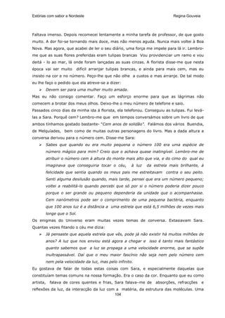 Estórias com sabor a Nordeste                                                Regina Gouveia




Faltava imenso. Depois recomecei lentamente a minha tarefa de professor, de que gosto
muito. A dor foi-se tornando mais doce, mas não menos aguda. Nunca mais voltei à Boa
Nova. Mas agora, que acabei de ler o seu diário, uma força me impele para lá ir. Lembro-
me que as suas flores preferidas eram tulipas brancas Vou providenciar um ramo e vou
deitá - lo ao mar, lá onde foram lançadas as suas cinzas. A florista disse-me que nesta
época vai ser muito        difícil arranjar tulipas brancas, e ainda para mais cem, mas eu
insisto na cor e no número. Peço-lhe que não olhe a custos e mas arranje. De tal modo
eu lhe faço o pedido que ela atreve-se a dizer:
           Devem ser para uma mulher muito amada.
Mas eu não consigo comentar. Faço um esforço enorme para que as lágrimas não
comecem a brotar dos meus olhos. Deixo-lhe o meu número de telefone e saio.
Passados cinco dias da minha ida á florista, ela telefonou. Conseguiu as tulipas. Fui levá-
las a Sara. Porquê cem? Lembro-me que em tempos conversámos sobre um livro de que
ambos tínhamos gostado bastante- “Cem anos de solidão”. Falámos dos vários Buendia,
de Melquíades, bem como de muitas outras personagens do livro. Mas a dada altura a
conversa derivou para o número cem. Disse-me Sara:
           Sabes que quando eu era muito pequena o número 100 era uma espécie de
           número mágico para mim? Creio que o achava quase inatingível. Lembro-me de
           atribuir o número cem à altura do monte mais alto que via, e do cimo do qual eu
           imaginava que conseguiria tocar o céu,       à luz   da estrela mais brilhante, à
           felicidade que sentia quando os meus pais me estreitavam      contra o seu peito.
           Senti alguma desilusão quando, mais tarde, pensei que era um número pequeno;
           voltei a reabilitá-lo quando percebi que só por si o número poderia dizer pouco
           porque o ser grande ou pequeno dependeria da unidade que o acompanhasse.
           Cem nanómetros pode ser o comprimento de uma pequena bactéria, enquanto
           que 100 anos luz é a distância a uma estrela que está 6,5 milhões de vezes mais
           longe que o Sol.
Os enigmas do Universo eram muitas vezes temas de conversa. Extasiavam Sara.
Quantas vezes fitando o céu me dizia:
           Já pensaste que aquela estrela que vês, pode já não existir há muitos milhões de
           anos? A luz que nos enviou está agora a chegar e isso é tanto mais fantástico
           quanto sabemos que a luz se propaga a uma velocidade enorme, que se supõe
           inultrapassável. Daí que o meu maior fascínio não seja nem pelo número cem
           nem pela velocidade da luz, mas pelo infinito.
Eu gostava de falar de todas estas coisas com Sara, e especialmente daquelas que
constituíam temas comuns na nossa formação. Era o caso da cor. Enquanto que eu como
artista,     falava de cores quentes e frias, Sara falava–me de     absorções, refracções     e
reflexões da luz, da interacção da luz com a matéria, da estrutura das moléculas. Uma
                                          104
 