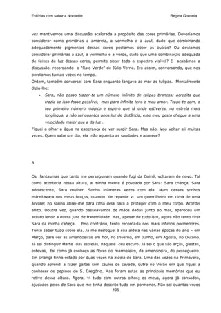 Estórias com sabor a Nordeste                                             Regina Gouveia




vez mantivemos uma discussão acalorada a propósito das cores primárias. Deveríamos
considerar como primárias a amarela, a vermelha e a azul, dado que combinando
adequadamente pigmentos dessas cores podíamos obter as outras? Ou devíamos
considerar primárias a azul, a vermelha e a verde, dado que uma combinação adequada
de feixes de luz dessas cores, permite obter todo o espectro visível? E      acabámos a
discussão, recordando o “Raio Verde” de Júlio Verne. Era assim, conversando, que nos
perdíamos tantas vezes no tempo.
Ontem, também conversei com Sara enquanto lançava ao mar as tulipas. Mentalmente
dizia-lhe:
       Sara, não posso trazer-te um número infinito de tulipas brancas; acredita que
       trazia se isso fosse possível, mas para infinito tens o meu amor. Trago-te cem, o
       teu primeiro número mágico e espero que lá onde estiveres, na estrela mais
       longínqua, a não sei quantos anos luz de distância, este meu gesto chegue a uma
       velocidade maior que a da luz .
Fiquei a olhar a água na esperança de ver surgir Sara. Mas não. Vou voltar ali muitas
vezes. Quem sabe um dia, ela não aguenta as saudades e aparece?




8


Os fantasmas que tanto me perseguiram quando fugi da Guiné, voltaram de novo. Tal
como acontecia nessa altura, a minha mente é povoada por Sara: Sara criança, Sara
adolescente, Sara mulher. Sonho inúmeras vezes com ela. Num desses sonhos
estreitava-a nos meus braços, quando de repente vi um guerrilheiro em cima de uma
árvore; no sonho atirei-me para cima dela para a proteger com o meu corpo. Acordei
aflito. Doutra vez, quando passeávamos de mãos dadas junto ao mar, apareceu um
arauto lendo a nossa jura de fraternidade. Mas, apesar de tudo isto, agora não tento tirar
Sara da minha cabeça.       Pelo contrário, tento recordá-la nos mais ínfimos pormenores.
Tento saber tudo sobre ela. Já me desloquei à sua aldeia nas várias épocas do ano – em
Março, para ver as amendoeiras em flor, no Inverno, em Junho, em Agosto, no Outono.
Já sei distinguir Marte das estrelas, naquele céu escuro. Já sei o que são arçãs, giestas,
estevas, tal como já conheço as flores do marmeleiro, da amendoeira, do pessegueiro.
Em criança tinha estado por duas vezes na aldeia de Sara. Uma das vezes na Primavera,
quando aprendi a fazer gaitas com caules de cevada, outra no Verão em que fiquei a
conhecer os pepinos de S. Gregório. Mas foram estas as principais memórias que eu
retive dessa altura. Agora, vi tudo com outros olhos; os meus, agora já cansados,
ajudados pelos de Sara que me tinha descrito tudo em pormenor. Não sei quantas vezes
                                        105
 