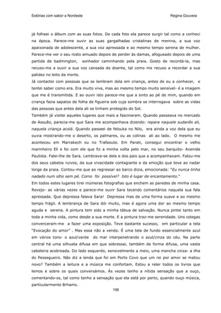 Estórias com sabor a Nordeste                                           Regina Gouveia




já folheei o álbum com as suas fotos. De cada foto ela parece surgir tal como a conheci
na época. Parece-me ouvir as suas gargalhadas cristalinas de menina, a sua voz
apaixonada de adolescente, a sua voz apressada e ao mesmo tempo serena de mulher.
Parece-me ver o seu rosto amuado depois de perder às damas, afogueado depois de uma
partida de badmington,       sonhador caminhando pela praia. Gosto de recordá-la, mas
recuso-me a ouvir a sua voz cansada de doente, tal como me recuso a recordar a sua
palidez no leito da morte.
Já contactei com pessoas que se lembram dela em criança, antes de eu a conhecer, e
tentei saber como era. Era muito viva, mas ao mesmo tempo muito sensível- é a imagem
que me é transmitida. E ao ouvir isto parece-me que a sinto ao pé de mim, quando em
criança fazia sapatos de folha de figueira sob cuja sombra se interrogava sobre as vidas
das pessoas que antes dela ali se tinham protegido do Sol.
Também já visitei aqueles lugares que mais a fascinaram. Quando passeava no mercado
de Assuão, parecia-me que Sara me acompanhava dizendo: repara naquele sudanês ali,
naquela criança acolá. Quando passeei de felouka no Nilo, era ainda a voz dela que eu
ouvia mostrando-me o deserto, os palmares, ou as colinas ali ao lado. O mesmo me
aconteceu em Marrakech ou no Trafaoute. Em Parati, consegui encontrar o velho
marinheiro Eli e foi com ele que fiz a minha volta pelo mar, no seu barquito- Avenida
Paulista. Falei-lhe de Sara. Lembrava-se dela e dos pais que a acompanhavam. Falou-me
dos seus cabelos ruivos, da sua vivacidade contagiante e da emoção que teve ao nadar
longe da praia. Contou-me que ao regressar ao barco dizia, emocionada: “Eu nunca tinha
nadado num sítio sem pé. Como foi possível? Isto é lugar de encantamento.”
Em todos estes lugares tirei inúmeras fotografias que enchem as paredes de minha casa.
Revejo- as várias vezes e parece-me ouvir Sara tecendo comentários naquela sua fala
apressada. Que depressa falava Sara! Depressa mas de uma forma suave e ao mesmo
tempo frágil. A lembrança de Sara dói muito, mas é agora uma dor ao mesmo tempo
aguda e serena. A pintura tem sido a minha tábua de salvação. Nunca pintei tanto em
toda a minha vida, como desde a sua morte. E a pintura traz-me serenidade. Uns colegas
convenceram-me a fazer uma exposição. Teve bastante sucesso, em particular a tela
“Evocação do amor” . Mas essa não a vendo. É uma tela de fundo essencialmente azul
em vários tons- o azul/verde      do mar interpenetrando o azul/cinza do céu. Na parte
central há uma silhueta difusa em que sobressai, também de forma difusa, uma vasta
cabeleira acobreada. Do lado esquerdo, sensivelmente a meio, uma mancha cinza- a ilha
do Pessegueiro. Não diz a lenda que foi em Porto Covo que um rei por amor se matou
novo? Também a leitura e a música me confortam. Estou a reler todos os livros que
lemos e sobre os quais conversámos. Às vezes tenho a nítida sensação que a ouço,
comentando-os, tal como tenho a sensação que ela está por perto, quando ouço música,
particularmente Brhams.
                                           106
 