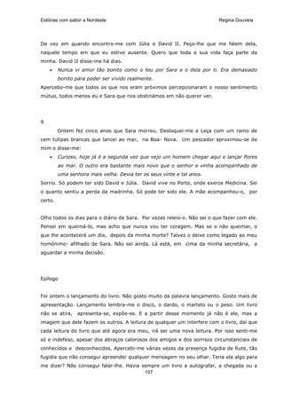 Estórias com sabor a Nordeste                                             Regina Gouveia




De vez em quando encontro-me com Júlia e David II. Peço-lhe que me falem dela,
naquele tempo em que eu estive ausente. Quero que toda a sua vida faça parte da
minha. David II disse-me há dias.
         Nunca vi amor tão bonito como o teu por Sara e o dela por ti. Era demasiado
         bonito para poder ser vivido realmente.
Apercebo-me que todos os que nos eram próximos percepcionaram o nosso sentimento
mútuo, todos menos eu e Sara que nos obstinámos em não querer ver.




9
         Ontem fez cinco anos que Sara morreu. Desloquei-me a Leça com um ramo de
cem tulipas brancas que lancei ao mar, na Boa- Nova. Um pescador aproximou-se de
mim e disse-me:
         Curioso, hoje já é a segunda vez que vejo um homem chegar aqui e lançar flores
         ao mar. O outro era bastante mais novo que o senhor e vinha acompanhado de
         uma senhora mais velha. Devia ter os seus vinte e tal anos.
Sorrio. Só podem ter sido David e Júlia. David vive no Porto, onde exerce Medicina. Sei
o quanto sentiu a perda da madrinha. Só pode ter sido ele. A mãe acompanhou-o, por
certo.


Olho todos os dias para o diário de Sara. Por vezes releio-o. Não sei o que fazer com ele.
Pensei em queimá-lo, mas acho que nunca vou ter coragem. Mas se o não queimar, o
que lhe acontecerá um dia, depois da minha morte? Talvez o deixe como legado ao meu
homónimo- afilhado de Sara. Não sei ainda. Lá está, em cima da minha secretária, a
aguardar a minha decisão.




Epílogo


Foi ontem o lançamento do livro. Não gosto muito da palavra lançamento. Gosto mais de
apresentação. Lançamento lembra-me o disco, o dardo, o martelo ou o peso. Um livro
não se atira,   apresenta-se, expõe-se. E a partir desse momento já não é ele, mas a
imagem que dele fazem os outros. A leitura de qualquer um interfere com o livro, daí que
cada leitura do livro que até agora era meu, irá ser uma nova leitura. Por isso senti-me
só e indefeso, apesar dos abraços calorosos dos amigos e dos sorrisos circunstanciais de
conhecidos e desconhecidos. Apercebi-me várias vezes da presença fugidia de Rute, tão
fugidia que não consegui apreender qualquer mensagem no seu olhar. Teria ela algo para
me dizer? Não consegui falar-lhe. Havia sempre um livro a autografar, a chegada ou a
                                         107
 