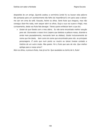 Estórias com sabor a Nordeste                                            Regina Gouveia




despedida de um amigo. Quando acabou a cerimónia (onde fui eu buscar esta palavra
tão pomposa para um acontecimento tão falho de importância?) vim para casa e deixei-
me cair em cima do sofá. Exausto, fechei os olhos. Senti Rute que chegava, mas não
consegui dizer-lhe nada, nem sequer abrir os olhos. Ouço a sua voz suave e frágil, mas
curiosamente, desta vez Rute fala devagar. Talvez queira enfatizar bem o que diz:
       Gostei do que fizeste com o meu diário. Eu não teria encontrado melhor solução
       para ele. Escreveste o nosso livro (reparo que destaca a palavra nosso, dizendo-a
       ainda mais pausadamente, marcando bem as sílabas). Gostei inclusivamente do
       nome que lhe deste,      bem como do nome que encontraste para nós- as principais
       personagens. É certo que num ponto ou noutro eu talvez tivesse contado a
       história de um outro modo. Mas gostei. Foi o fruto que saiu de nós. Que melhor
       epílogo para o nosso amor?
Abro os olhos, e procuro Rute, mas já se foi. Que saudades eu tenho de ti, Rute!




                                            108
 