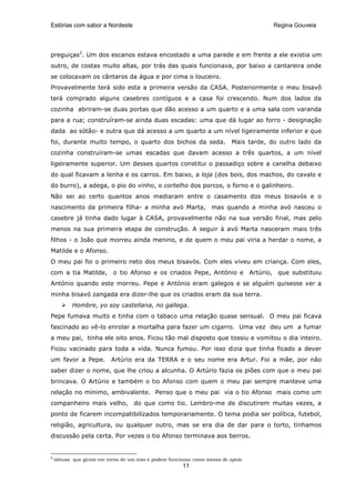 Estórias com sabor a Nordeste                                                               Regina Gouveia




preguiças2. Um dos escanos estava encostado a uma parede e em frente a ele existia um
outro, de costas muito altas, por trás das quais funcionava, por baixo a cantareira onde
se colocavam os cântaros da água e por cima o louceiro.
Provavelmente terá sido esta a primeira versão da CASA. Posteriormente o meu bisavô
terá comprado alguns casebres contíguos e a casa foi crescendo. Num dos lados da
cozinha abriram-se duas portas que dão acesso a um quarto e a uma sala com varanda
para a rua; construíram-se ainda duas escadas: uma que dá lugar ao forro - designação
dada ao sótão- e outra que dá acesso a um quarto a um nível ligeiramente inferior e que
foi, durante muito tempo, o quarto dos bichos da seda.                   Mais tarde, do outro lado da
cozinha construíram-se umas escadas que davam acesso a três quartos, a um nível
ligeiramente superior. Um desses quartos constitui o passadiço sobre a canelha debaixo
do qual ficavam a lenha e os carros. Em baixo, a loja (dos bois, dos machos, do cavalo e
do burro), a adega, o pio do vinho, o cortelho dos porcos, o forno e o galinheiro.
Não sei ao certo quantos anos mediaram entre o casamento dos meus bisavós e o
nascimento da primeira filha- a minha avó Marta, mas quando a minha avó nasceu o
casebre já tinha dado lugar à CASA, provavelmente não na sua versão final, mas pelo
menos na sua primeira etapa de construção. A seguir à avó Marta nasceram mais três
filhos - o João que morreu ainda menino, e de quem o meu pai viria a herdar o nome, a
Matilde e o Afonso.
O meu pai foi o primeiro neto dos meus bisavós. Com eles viveu em criança. Com eles,
com a tia Matilde,         o tio Afonso e os criados Pepe, António e             Artúrio,    que substituiu
António quando este morreu. Pepe e António eram galegos e se alguém quisesse ver a
minha bisavó zangada era dizer-lhe que os criados eram da sua terra.
           Hombre, yo soy castellana, no gallega.
Pepe fumava muito e tinha com o tabaco uma relação quase sensual. O meu pai ficava
fascinado ao vê-lo enrolar a mortalha para fazer um cigarro. Uma vez deu um a fumar
a meu pai, tinha ele oito anos. Ficou tão mal disposto que tossiu e vomitou o dia inteiro.
Ficou vacinado para toda a vida. Nunca fumou. Por isso dizia que tinha ficado a dever
um favor a Pepe.          Artúrio era da TERRA e o seu nome era Artur. Foi a mãe, por não
saber dizer o nome, que lhe criou a alcunha. O Artúrio fazia os piões com que o meu pai
brincava. O Artúrio e também o tio Afonso com quem o meu pai sempre manteve uma
relação no mínimo, ambivalente. Penso que o meu pai via o tio Afonso mais como um
companheiro mais velho,            do que como tio. Lembro-me de discutirem muitas vezes, a
ponto de ficarem incompatibilizados temporariamente. O tema podia ser política, futebol,
religião, agricultura, ou qualquer outro, mas se era dia de dar para o torto, tínhamos
discussão pela certa. Por vezes o tio Afonso terminava aos berros.


2
    tábuas que giram em torno de um eixo e podem funcionar como mesas de apoio
                                                      11
 