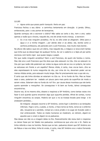 Estórias com sabor a Nordeste                                               Regina Gouveia




5/1/85
         Agora sinto que posso partir tranquilo. Parto em paz.
Francisco fechou o seu diário      e caminhou lentamente em direcção        à janela. Olhou,
embevecido, para o seu pomar de laranjeiras.
Quando começou ele a escrever o diário? Não sabia ao certo o dia, nem o ano; sabia
apenas a razão que o levara, naquele dia, era ele ainda muito criança, a escrever:
         Eu vi-os mas ninguém acreditou. Foi lá, no sítio onde se afogaram. Olhei para a
         água e vi a minha imagem ; por detrás dela vi as deles; ela, bonita como a
         senhora professora, ele parecido com o avô Francisco, mas muito mais bonito .
Na altura não sabia o que era um diário, mas naquele dia, a mágoa e a raiva eram tantas
que tinha que as descarregar de qualquer forma. Ao ver o caderno e o lápis ali por perto
escreveu com tanto vigor que quase rasgou o papel.
Por que razão ninguém acreditou? Nem o avô Francisco, de quem ele herdou o nome.
Mas não era o avô Francisco que lhe dizia que eles estavam no Céu. Ora se estavam no
Céu por que razão não poderiam ser vistos na água como ele se via a si próprio, tal como
se estivesse em frente a um espelho? Menos nítido, é certo, mas via-se bem...Ora se
eles espreitassem lá numa nesguinha do céu, por cima do rio, deveriam poder ver-se
menos nítidos ainda, pois estavam muito longe. Mas foi precisamente isso o que ele viu.
É certo que ele tinha dúvidas se estariam no Céu ou lá no fundo do Rio. Mas se fosse
esse o caso, poderiam ter nadado um pouco para mais perto da superfície de modo a
serem vistos. Estariam eles no fundo do rio? Era por causa dessa incerteza que ele tanto
queria aprender a mergulhar. Se conseguisse ir lá bem ao fundo, talvez conseguisse
encontrá-los.
Doutra vez, lá no mesmo sítio, dissera o responso a Stº António, como tantas vezes vira
fazer à avó quando queria encontrar algo que supunha perdido. Afinal de contas, nunca
ninguém encontrou os corpos. Poderia ser que o rio os tivesse levado para longe e lá
andassem perdidos...
         Se milagres desejais recorrei a Stº António, vereis fugir o demónio e as tentações
         infernais. Foge o erro, a peste, a morte, o fraco torna-se forte, torna-se o enfermo
         são, recupera-se o perdido, rompe-se a dura prisão e no auge do furacão cede o
         mar embravecido. Todos os males humanos se moderam, se retiram, digam-no
         aqueles que o viram e digam-no os paduanos.
Mas dessa vez não viu a imagem deles no Rio. Possivelmente não rezou bem o responso
ou talvez fosse por ter falado nos paduanos. Lembrava-se que uma vez o Sr. Padre se
tinha referido a isso na homilia. Parece que os tais paduanos diziam que Stº António era
de Pádua e isso era falso; tinha lá vivido, é certo, mas Stº António era o nobre Fernando
                                             110
 