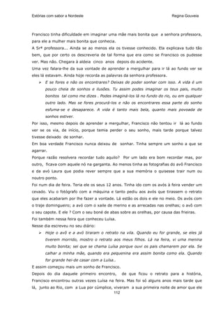 Estórias com sabor a Nordeste                                            Regina Gouveia




Francisco tinha dificuldade em imaginar uma mãe mais bonita que a senhora professora,
para ele a mulher mais bonita que conhecia.
A Srª professora... Ainda se ao menos ela os tivesse conhecido. Ela explicava tudo tão
bem, que por certo os descreveria de tal forma que era como se Francisco os pudesse
ver. Mas não. Chegara à aldeia cinco anos depois do acidente.
Uma vez falara-lhe da sua vontade de aprender a mergulhar para ir lá ao fundo ver se
eles lá estavam. Ainda hoje recorda as palavras da senhora professora.
       E se fores e não os encontrares? Deixas de poder sonhar com isso. A vida é um
       pouco cheia de sonhos e ilusões. Tu assim podes imaginar os teus pais, muito
       bonitos tal como me dizes . Podes imaginá-los lá no fundo do rio, ou em qualquer
       outro lado. Mas se fores procurá-los e não os encontrares essa parte do sonho
       esfuma-se e desaparece. A vida é tanto mais bela, quanto mais povoada de
       sonhos estiver.
Por isso, mesmo depois de aprender a mergulhar, Francisco não tentou ir lá ao fundo
ver se os via, de início, porque temia perder o seu sonho, mais tarde porque talvez
tivesse deixado de sonhar.
Em boa verdade Francisco nunca deixou de sonhar. Tinha sempre um sonho a que se
agarrar.
Porque razão resolvera recordar tudo aquilo? Por um lado era bom recordar mas, por
outro, ficava com aquele nó na garganta. Ao menos tinha as fotografias do avô Francisco
e da avó Laura que podia rever sempre que a sua memória o quisesse trair num ou
noutro ponto.
Foi num dia de feira. Teria ele os seus 12 anos. Tinha ido com os avós à feira vender um
cevado. Viu o fotógrafo com a máquina e tanto pediu aos avós que tirassem o retrato
que eles acabaram por lhe fazer a vontade. Lá estão os dois e ele no meio. Os avós com
o traje domingueiro; a avó com o xaile de merino e as arrecadas nas orelhas; o avô com
o seu capote. E ele ? Com o seu boné de abas sobre as orelhas, por causa das frieiras.
Foi também nessa feira que conheceu Luísa.
Nesse dia escreveu no seu diário:
       Hoje o avô e a avó tiraram o retrato na vila. Quando eu for grande, se eles já
       tiverem morrido, mostro o retrato aos meus filhos. Lá na feira, vi uma menina
       muito bonita; sei que se chama Luísa porque ouvi os pais chamarem por ela. Se
       calhar a minha mãe, quando era pequenina era assim bonita como ela. Quando
       for grande hei-de casar com a Luísa..
E assim começou mais um sonho de Francisco.
Depois do dia daquele primeiro encontro,       de que ficou o retrato para a história,
Francisco encontrou outras vezes Luísa na feira. Mas foi só alguns anos mais tarde que
lá, junto ao Rio, com a Lua por cúmplice, viveram a sua primeira noite de amor que ele
                                          112
 