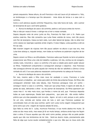 Estórias com sabor a Nordeste                                             Regina Gouveia




jamais esqueceria. Nessa altura, do avô Francisco e da avó Laura só já restavam a foto,
as lembranças e a herança que lhe deixaram-       meia dúzia de terras e a casa com a
cortinha.
Como o avô adorava aquela cortinha! Pequenina, mas nela havia de tudo, até o pomar
de laranjeiras de que o avô tanto gostava.
       Nunca te desfaças da casa e da cortinha, pedira o avô pouco antes de morrer .
Mas a vida por vezes é tirana e obriga-nos a trair a nossa vontade.
Depois daquela noite de amor junto ao Rio, Francisco foi falar com o Sr. Padre que
aceitou casá-los. Mas não consentiu que Luísa fosse vestida de noiva, nem tão pouco
com flor de laranjeira. Casou-os bem cedo, num altar lateral da Igreja; não no altar-mor
como casava as raparigas supostas ainda virgens. E essa mágoa, Luísa guardou-a até ao
fim da vida.
Não tiveram viagem de núpcias nem tão pouco sabiam na altura o que isso era, mas
Luísa teve aliança e, naquele tempo, nem todas as mulheres se poderiam orgulhar de ter
uma.
Depois vieram os filhos e as dificuldades. Francisco sabia que ficando na terra só poderia
proporcionar aos filhos uma vida de trabalho e pobreza. Um dia, encheu-se de coragem,
vendeu tudo, incluindo a casa e a cortinha e foi para a cidade para assim poder educar
os filhos. Trabalharam arduamente e conseguiram alcançar o objectivo       mas Francisco
não conseguia eliminar do peito aquela dor imensa de não ter satisfeito a última e única
vontade do avô. E as suas palavras ressoavam continuamente na cabeça de Francisco.
       Nunca te desfaças da casa e da cortinha.
Por isso, mesmo após o filho mais novo ter acabado o curso, Francisco e Luísa
continuaram a trabalhar, por vezes para além do limite das próprias forças. Os filhos não
conseguiam entender toda esta labuta, mas Francisco perseguia mais um sonho -
conseguir reaver a casa e a cortinha, fosse por que preço fosse. E agora ali está ele, à
janela da casa, deliciando o olhar no seu pomar de laranjeiras. Os filhos aparecem por
vezes mas é no neto mais novo, que herdou o nome do avô, que Francisco deposita
todas as suas esperanças. Desde bem pequenino,         que para ele    não existe melhor
prémio que uns dias passados com os avós. Agora só com o avô, porque a avó, partiu
há um ano, vencida por tantos anos de luta e sem que Francisco pudesse ter
concretizado mais um dos seus sonhos- partir com Luísa numa viagem inesquecível que
seria como que uma viagem de núpcias adiada 50 anos...
Que falta eu sinto de ti    Luísa, murmura Francisco. A tua morte abalou-me muito. Já
antes as dos meus avós, mas essas já lá vai muito tempo, embora ainda hoje me façam
doer a alma. E houve aquelas que não senti como perdas, porque não se pode perder
aquilo que não nos lembramos de ter tido.      Senti-as doutro modo, precisamente pela
falta de algo que nunca soube verdadeiramente o que era. Não que os meus avós não
                                        113
 