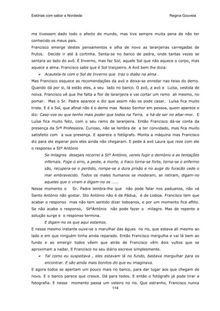 Estórias com sabor a Nordeste                                                Regina Gouveia




me tivessem dado todo o afecto do mundo, mas tive sempre muita pena de não ter
conhecido os meus pais.
Francisco emerge destes pensamentos e olha de novo as laranjeiras carregadas de
frutos.    Decide ir até à cortinha. Senta-se no banco de pedra, onde tantas vezes se
sentara ao lado do avô. É Inverno, mas faz Sol; aquele Sol que não aquece o corpo, mas
aquece a alma. Francisco sabe que é Sol traiçoeiro. A Avó bem lhe dizia:
          Acautela-te com o Sol de Inverno que traz o diabo na alma .
Mas Francisco esquece as recomendações da avó e deixa-se enredar nas teias do demo.
Quando dá por si, lá estão eles, a seu lado no banco. O avô, a avó e Luísa, vestida de
noiva. Francisco vê que lhe falta a flor de laranjeira e vai cortar um ramo ali mesmo, no
pomar. Mas o Sr. Padre aparece e diz que assim não os pode casar. Luísa fica muito
triste. E é o Sol, que afinal não é o demo mas Nosso Senhor em pessoa, quem aparece e
diz: Caso-vos eu que tenho mais poder que todos na Terra, e há-de ser no altar-mor. E
Luísa fica muito feliz, com o seu ramo de laranjeira. Então Francisco dá-se conta da
presença da Srª Professora. Curioso, não se lembra de a ter convidado, mas fica muito
satisfeito com a sua presença. E aparece o fotógrafo. Monta a máquina mas Francisco
diz para ele esperar pois eles ainda não chegaram. E pede à avó Laura que reze com ele
o responso a Stº António
          Se milagres desejais recorrei a Stº António, vereis fugir o demónio e as tentações
          infernais. Foge o erro, a peste, a morte, o fraco torna-se forte, torna-se o enfermo
          são, recupera-se o perdido, rompe-se a dura prisão e no auge do furacão cede o
          mar embravecido. Todos os males humanos se moderam, se retiram, digam-no
          aqueles que o viram e digam-no os …….
Nesse momento o          Sr. Padre lembra-lhe que     não pode falar nos paduanos, não vá
Santo António não gostar. Sto António não é de Pádua, é de Lisboa. Francisco tem que
acabar o responso mas não tem sentido dizer lisboanos, e por um momento fica aflito.
Se não acaba o responso,        StºAntónio   não pode fazer o     milagre. Mas de repente a
solução surge e o responso termina.
          E digam-no os que aqui estamos.
E nesse mesmo instante ouve-se o marulhar das águas no rio, que estava ali mesmo ao
lado e em que ninguém tinha ainda reparado. Então Francisco mergulha e vai lá bem ao
fundo e ao emergir todos vêem que atrás de Francisco vêm dois vultos que se
aproximam a nadar. E Francisco no seu diário escreve simplesmente.
          Tal como eu suspeitava , eles estavam lá no fundo, bastava mergulhar para os
          encontrar. E são ainda mais bonitos do que eu imaginava.
E agora todos se apertam um pouco mais no banco, para dar lugar aos que chegam de
novo. E o banco parece que cresce. Dá para todos. E então o fotógrafo já pode tirar a
fotografia. E nesse     momento passa um veleiro no rio. Que estranho, Francisco nunca
                                          114
 