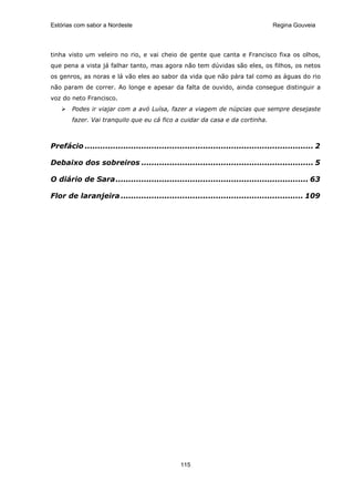 Estórias com sabor a Nordeste                                                     Regina Gouveia




tinha visto um veleiro no rio, e vai cheio de gente que canta e Francisco fixa os olhos,
que pena a vista já falhar tanto, mas agora não tem dúvidas são eles, os filhos, os netos
os genros, as noras e lá vão eles ao sabor da vida que não pára tal como as águas do rio
não param de correr. Ao longe e apesar da falta de ouvido, ainda consegue distinguir a
voz do neto Francisco.
       Podes ir viajar com a avó Luísa, fazer a viagem de núpcias que sempre desejaste
       fazer. Vai tranquilo que eu cá fico a cuidar da casa e da cortinha.



Prefácio ......................................................................................... 2

Debaixo dos sobreiros ................................................................... 5

O diário de Sara........................................................................... 63

Flor de laranjeira ....................................................................... 109




                                                115
 