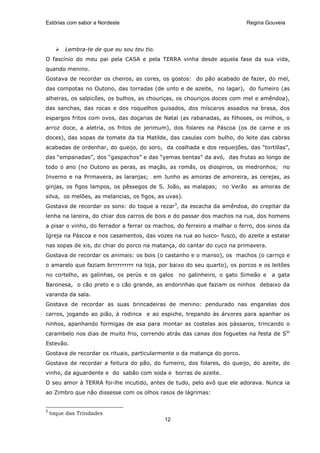 Estórias com sabor a Nordeste                                             Regina Gouveia




         Lembra-te de que eu sou teu tio.
O fascínio do meu pai pela CASA e pela TERRA vinha desde aquela fase da sua vida,
quando menino.
Gostava de recordar os cheiros, as cores, os gostos: do pão acabado de fazer, do mel,
das compotas no Outono, das torradas (de unto e de azeite, no lagar), do fumeiro (as
alheiras, os salpicões, os bulhos, as chouriças, os chouriços doces com mel e amêndoa),
das sanchas, das rocas e dos roquelhos guisados, dos míscaros assados na brasa, dos
espargos fritos com ovos, das doçarias de Natal (as rabanadas, as filhoses, os milhos, o
arroz doce, a aletria, os fritos de jerimum), dos folares na Páscoa (os de carne e os
doces), das sopas de tomate da tia Matilde, das casulas com bulho, do leite das cabras
acabadas de ordenhar, do queijo, do soro, da coalhada e dos requeijões, das “tortillas”,
das “empanadas”, dos “gaspachos” e das “yemas bentas” da avó, das frutas ao longo de
todo o ano (no Outono as peras, as maçãs, as romãs, os diospiros, os medronhos; no
Inverno e na Primavera, as laranjas; em Junho as amoras de amoreira, as cerejas, as
ginjas, os figos lampos, os pêssegos de S. João, as malapas; no Verão as amoras de
silva, os melões, as melancias, os figos, as uvas).
Gostava de recordar os sons: do toque a rezar3, da escacha da amêndoa, do crepitar da
lenha na lareira, do chiar dos carros de bois e do passar dos machos na rua, dos homens
a pisar o vinho, do ferrador a ferrar os machos, do ferreiro a malhar o ferro, dos sinos da
Igreja na Páscoa e nos casamentos, das vozes na rua ao lusco- fusco, do azeite a estalar
nas sopas de xis, do chiar do porco na matança, do cantar do cuco na primavera.
Gostava de recordar os animais: os bois (o castanho e o manso), os machos (o carriço e
o amarelo que faziam brrrrrrrrrr na loja, por baixo do seu quarto), os porcos e os leitões
no cortelho, as galinhas, os perús e os galos    no galinheiro, o gato Simeão e     a gata
Baronesa, o cão preto e o cão grande, as andorinhas que faziam os ninhos debaixo da
varanda da sala.
Gostava de recordar as suas brincadeiras de menino: pendurado nas engarelas dos
carros, jogando ao pião, à rodinca e ao espiche, trepando às árvores para apanhar os
ninhos, apanhando formigas de asa para montar as costelas aos pássaros, trincando o
carambelo nos dias de muito frio, correndo atrás das canas dos foguetes na festa de Sto
Estevão.
Gostava de recordar os rituais, particularmente o da matança do porco.
Gostava de recordar a feitura do pão, do fumeiro, dos folares, do queijo, do azeite, do
vinho, da aguardente e do sabão com soda e borras de azeite.
O seu amor à TERRA foi-lhe incutido, antes de tudo, pelo avô que ele adorava. Nunca ia
ao Zimbro que não dissesse com os olhos rasos de lágrimas:


3
    toque das Trindades
                                            12
 