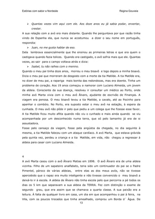 Estórias com sabor a Nordeste                                             Regina Gouveia




       Quantas vezes vim aqui com ele. Aos doze anos eu já sabia podar, enxertar,
       crestar.
A sua relação com a avó era mais distante. Quando lhe perguntava por que razão tinha
vindo de Espanha ela, que nunca se acostumou         a dizer o seu nome em português,
respondia:
       Juan, no me gusta hablar de eso.
Dela   lembrava essencialmente que lhe ensinou as primeiras letras e que era quem o
castigava quando fazia tolices. Quando era castigado, o avô sofria mais que ele. Quantas
vezes, ao sair para o campo voltava atrás e dizia:
       Isabel, tu não ralhes com o menino.
Quando o meu pai tinha doze anos, morreu o meu bisavô e logo depois a minha bisavó.
Dizia o meu pai que morreram de desgosto com a morte da tia Matilde. A tia Matilde era,
no dizer de meu pai, a rapariga mais bonita das redondezas, mas era doente. Tinha um
problema de coração. Aos 19 anos começou a namorar com Luciano Almeida, um jovem
da aldeia. Consciente da sua doença, resolveu ir consultar um médico ao Porto, onde
minha avó Marta vivia com o meu avô Álvaro, ajudante de escrivão de Finanças. A
viagem era penosa. O meu bisavô levou a tia Matilde, a cavalo, até ao Pocinho para
apanhar o combóio. No Porto, era suposto estar o meu avô na estação, à espera da
cunhada. O meu avô não pôde ir pelo que pediu a um colega que lhe fizesse esse favor.
A tia Matilde ficou muito aflita quando não viu o cunhado e mais ainda quando se viu
acompanhada por um desconhecido numa terra, que só pelo tamanho já era de si
assustadora.
Fosse pelo cansaço da viagem, fosse pela angústia da chegada, no dia seguinte à
mesma, a tia Matilde faleceu com um ataque cardíaco. A avó Marta, que estava grávida
pela quinta vez, perdeu a criança e a tia Matilde, em vida, não chegou a regressar à
aldeia para casar com Luciano Almeida.




4
A avó Marta casou com o avô Álvaro Matias em 1898. O avô Álvaro era de uma aldeia
vizinha. Filho de um sapateiro analfabeto, teria sido um continuador do pai se o Padre
Pimentel, pároco de várias aldeias,      entre elas as dos meus avós, não se tivesse
apercebido que o rapaz era muito inteligente e não tivesse convencido o meu bisavô a
deixá-lo ir à escola. A aldeia de Álvaro não tinha escola pelo que percorria a pé todos os
dias os 5 km que separavam a sua aldeia da TERRA. Fez com distinção o exame de
segundo      grau, que era assim que se chamava a quarta classe. A sua paixão era a
leitura. À falta de qualquer livro em casa, um dia em que acompanhou o pai à feira, na
Vila, com os poucos trocados que tinha amealhado, comprou um Borda d´ Água. De
                                        13
 