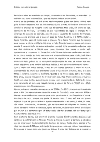 Estórias com sabor a Nordeste                                             Regina Gouveia




tanto ler e reler as antevisões do tempo, os conselhos aos lavradores, as anedotas, já
sabia de cor, quer os conteúdos, quer as páginas onde se encontravam.
Cedo o pai se apercebeu de que o filho não tinha grande queda nem para a lavoura nem
para a arte de sapateiro. Aos 15 anos mandou-o para o Porto. Aí tinha um primo que lhe
arranjou o emprego de marçano numa loja de fazendas. Mais tarde, um cliente da loja,
secretário de finanças,         apercebeu-se das capacidades do rapaz e arranjou-lhe o
emprego de ajudante de escrivão. Aos 28 anos o         ajudante de escrivão de Finanças,
regressou pela primeira vez a casa em gozo de férias. Resolveu ir à TERRA visitar o
Padre Pimentel, agora já muito surdo e trôpego. Foi o Padre Pimentel que lhe sugeriu
para esposa a minha avó Marta. Foi ainda o Padre Pimentel quem os casou, seis meses
depois. O casamento foi por procuração pois o meu avô tinha regressado ao Porto e não
era fácil deslocar-se à TERRA para casar. Passados dois meses a minha avó,
aproveitando a companhia do farmacêutico da Vila que tinha que deslocar-se ao Porto,
foi ter com o marido. No Porto nasceram os 4 primeiros filhos do casal - João, José, Clara
e Pedro. Teriam sido cinco não fosse o aborto na sequência da morte da tia Matilde. A
minha avó ficou grávida do tio José pouco tempo depois de meu pai nascer. Por isso,
desde pequenino, e até à morte dos meus bisavós, o meu pai viveu com eles na TERRA.
Após a morte dos meus bisavós, o meu tio avô Afonso continuou a morar na CASA,
acompanhado do Artúrio que entretanto casara e vivia lá com a mulher, Zefa, e os dois
filhos: o António Joaquim e a Germana. Quando o tio Afonso casou com a tia Teresa,
filha única, os pais impuseram-lhe ir viver com eles. Mas Artúrio continuou a viver na
CASA com a sua família, que entretanto cresceu com o nascimento da Balbina. Os meus
avós raramente ali iam, pois naquele tempo a viagem do Porto à TERRA era            difícil,
especialmente com filhos pequenos.
O meu avô sempre desejara aproximar-se da TERRA. Em 1915 conseguiu ser transferido
para a Vila (era assim que era conhecida a sede do Concelho), onde nasceram Adélia e
Matilde. A transferência do meu avô para a Vila permitia-lhe ir com frequência à TERRA.
Na época da caça       sempre que podia, lá estava caído. O meu avô era um grande
caçador. O que ele gostava era de ir à perdiz mas também ia ao coelho, à lebre, às rolas,
aos tordos. A minha avó, no Outono, por altura de fazer as compotas, no Inverno, por
altura de fazer o fumeiro e na Páscoa, época de folares, mudava-se de armas e bagagens
par a CASA e aí permanecia por um tempo cada vez mais dilatado. Por esse tempo já a
CASA pertencia aos meus avós.
Com a reforma do meu avô em 1932, a família regressa definitivamente à CASA que vai
continuar a partilhar com os filhos do Artúrio, o António Joaquim, a Germana e a Balbina
que se encarregam fundamentalmente das lides do campo. Nesta altura, apenas a TIA
vivia com os pais. O TIO, que entretanto tinha cumprido o serviço militar, ingressara na
força aérea e casara com uma jovem de Lisboa. O meu pai, dedicava-se a explorar o
                                      14
 