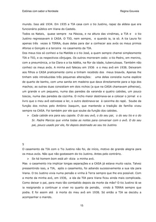 Estórias com sabor a Nordeste                                               Regina Gouveia




mundo. Isso até 1934. Em 1935 a TIA casa com o tio Justino, rapaz da aldeia que era
funcionário público em Viana do Castelo.
Todos os Natais, quase sempre na Páscoa, e na altura das vindimas, a TIA e             o tio
Justino regressavam à CASA. O TIO, nem sempre, e quando ia, ia só. A tia Laura foi
apenas três vezes à TERRA, duas delas para dar a conhecer aos avós os meus primos
Afonso e Gonçalo e a terceira no casamento da TIA.
Dos meus tios só conheci a tia Matilde e o tio José, a quem sempre chamei simplesmente
TIA e TIO, e os respectivos cônjuges. Os outros morreram cedo: o tio Pedro, em menino,
com a pneumónica, a tia Clara e a tia Adélia, na flor da idade, tuberculosas. Também não
conheci os meus avós. A minha avó faleceu em 1936 e o meu avô em 1938. Deixaram
aos filhos a CASA praticamente como a tinham recebido dos meus bisavós. Apenas lhe
tinham sido introduzidas três pequenas alterações:     uma delas consistia numa espécie
de quarto de banho, com uma sanita em madeira que dava directamente para a loja dos
machos; as outras duas consistiam em dois nichos (a que na CASA chamavam pilheiras),
um grande e um pequeno, numa das paredes da varanda e quatro cabides, um pouco
toscos, numa das paredes da cozinha. O nicho maior destinava-se a colocar o jornal e o
livro que o meu avô estivesse a ler, o outro destinava-se à caixinha do rapé. Soube da
função dos nichos pelo António Joaquim, que mantendo a tradição de família viveu
sempre na CASA. Foi também por ele que soube da função dos cabides.
       Cada cabide era para seu capote. O do seu avô, o do seu pai, o do seu tio e o do
       Sr. Padre Marcos que vinha todas as noites para conversar com o avô. O do seu
       pai, pouco usado por ele, foi depois destinado ao seu tio Justino.




5
O casamento da TIA com o Tio Justino não foi, de início, motivo de grande alegria para
os meus avós. Não que não gostassem do tio Justino. Antes pelo contrário.
       Se há homem bom está ali- dizia a minha avó.
Mas o casamento iria implicar longas separações e a CASA já estava muito vazia. Talvez
pressentindo isso, a TIA, após o casamento, foi adiando sucessivamente a sua ida para
Viana. O tio Justino vivia numa pensão e vinha à Terra sempre que lhe era possível. Com
a morte da minha avó, em 1936, a ida da TIA para Viana ficou ainda mais complicada.
Como deixar o pai, para mais tão combalido depois da morte da mãe? O tio Justino lá se
ia resignando a continuar a viver no quarto da pensão,        vindo à TERRA sempre que
podia. E foi assim até     à morte do meu avô em 1938. Só então a TIA se decidiu a
acompanhar o marido.


                                            15
 